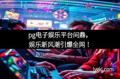 pg电子娱乐平台问鼎，娱乐新风潮引爆全网！
